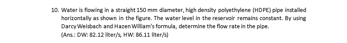 10. Water is flowing in a straight 150 mm diameter, high density polyethylene (HDPE) pipe installed
horizontally as shown in the figure. The water level in the reservoir remains constant. By using
Darcy Weisbach and Hazen William's formula, determine the flow rate in the pipe.
(Ans.: DW: 82.12 liter/s, HW: 86.11 liter/s)
