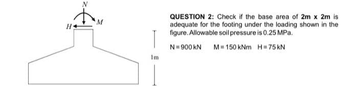 M
Im
QUESTION 2: Check if the base area of 2m x 2m is
adequate for the footing under the loading shown in the
figure. Allowable soil pressure is 0.25 MPa.
N=900 KN M=150 kNm H=75 KN