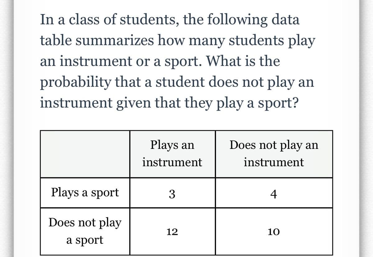 In a class of students, the following data
table summarizes how many students play
an instrument or a sport. What is the
probability that a student does not play an
instrument given that they play a sport?
Plays a sport
Does not play
a sport
Plays an
instrument
3
12
Does not play an
instrument
4
10
