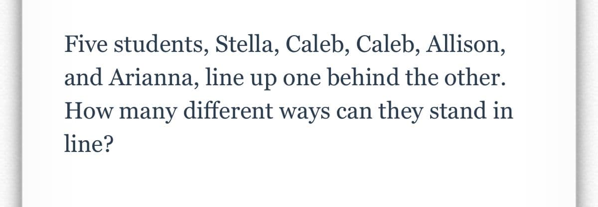 Five students, Stella, Caleb, Caleb, Allison,
and Arianna, line up one behind the other.
How many different ways can they stand in
line?