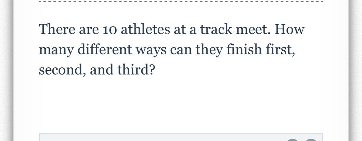 There are 10 athletes at a track meet. How
many different ways can they finish first,
second, and third?