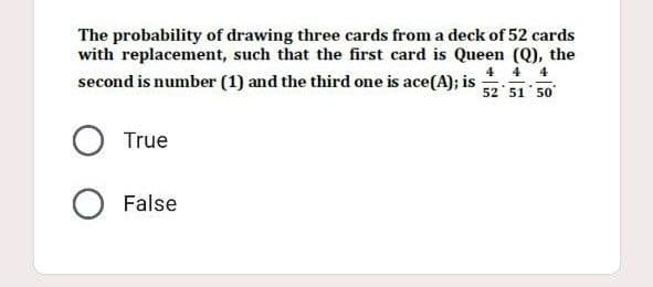 The probability of drawing three cards from a deck of 52 cards
with replacement, such that the first card is Queen (Q), the
4 4 4
second is number (1) and the third one is ace(A); is 52
51 50
O True
O False