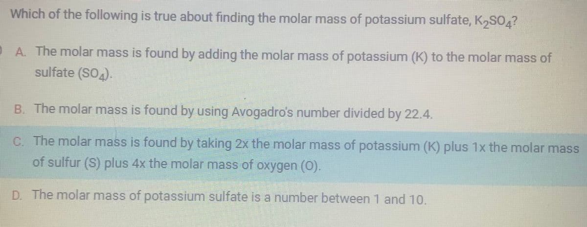 Which of the following is true about finding the molar mass of potassium sulfate, K₂SO4?
A. The molar mass is found by adding the molar mass of potassium (K) to the molar mass of
sulfate (SO4).
B. The molar mass is found by using Avogadro's number divided by 22.4.
C. The molar mass is found by taking 2x the molar mass of potassium (K) plus 1x the molar mass
of sulfur (S) plus 4x the molar mass of oxygen (O).
D. The molar mass of potassium sulfate is a number between 1 and 10.