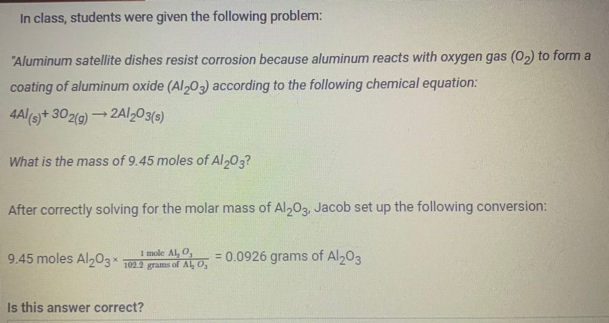 In class, students were given the following problem:
"Aluminum satellite dishes resist corrosion because aluminum reacts with oxygen gas (0₂) to form a
coating of aluminum oxide (Al2O3) according to the following chemical equation:
4Al(s) + 302(g) →2A/203(s)
What is the mass of 9.45 moles of Al 203?
After correctly solving for the molar mass of Al2O3, Jacob set up the following conversion:
1 mole AL, Q
9.45 moles Al₂O3× 102.2 grams of Al, 0,
Is this answer correct?
= 0.0926 grams of Al2O3