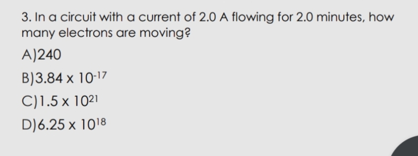 3. In a circuit with a current of 2.0 A flowing for 2.0 minutes, how
many electrons are moving?
A)240
B)3.84 x 10-17
C)1.5 x 1021
D)6.25 x 1018
