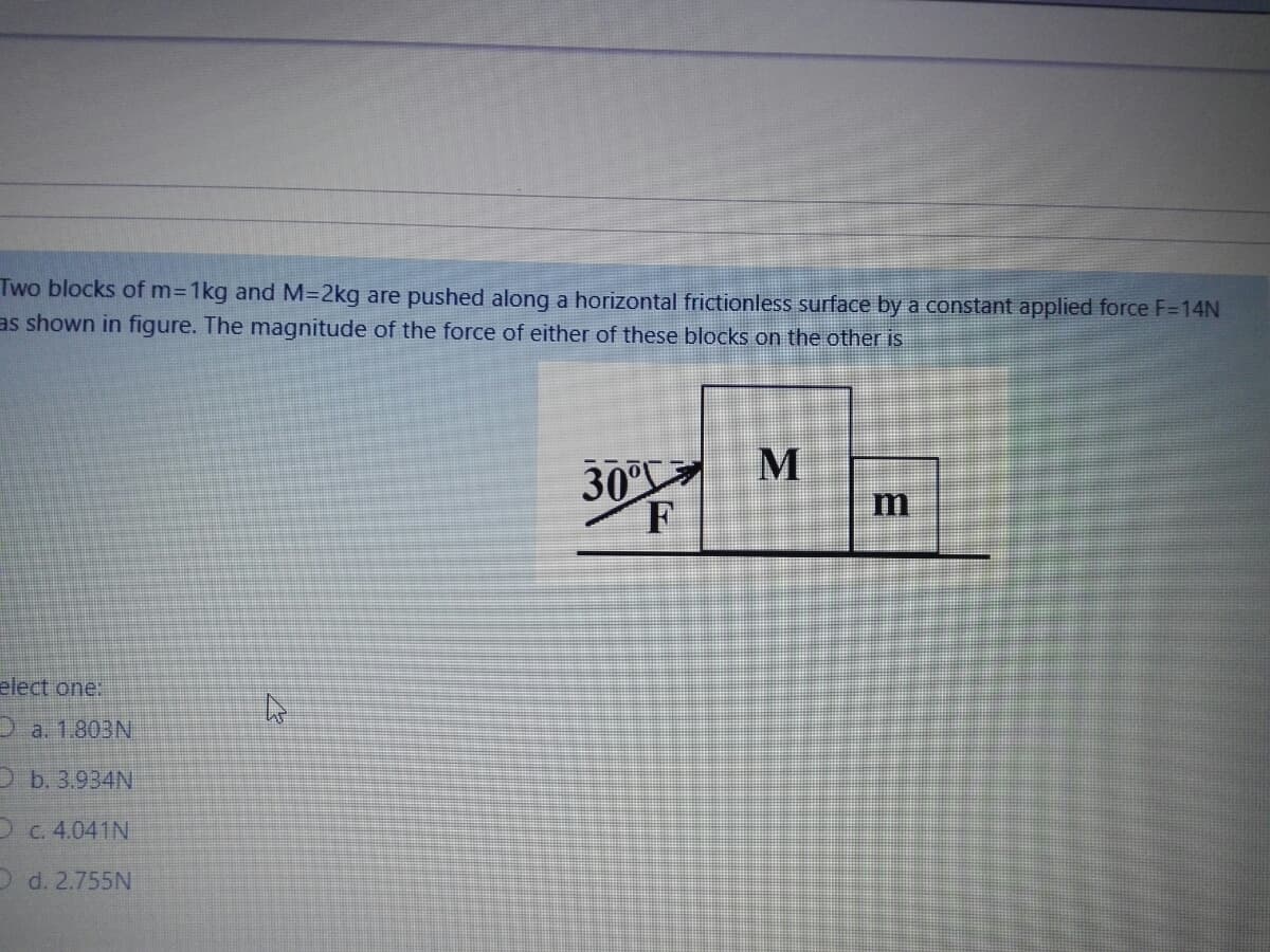 Two blocks of m31kg and M=2kg are pushed along a horizontal frictionless surface by a constant applied force F=14N
as shown in figure. The magnitude of the force of either of these blocks on the other is
30°
F
m
elect one:
D a. 1.803N
O b. 3.934N
D C. 4.041N
O d. 2.755N
