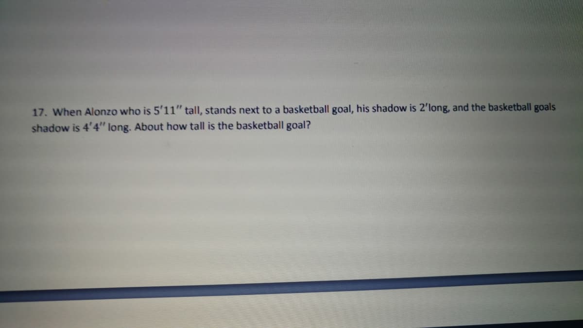 17. When Alonzo who is 5'11" tall, stands next to a basketball goal, his shadow is 2'long, and the basketball goals
shadow is 4'4" long. About how tall is the basketball goal?
