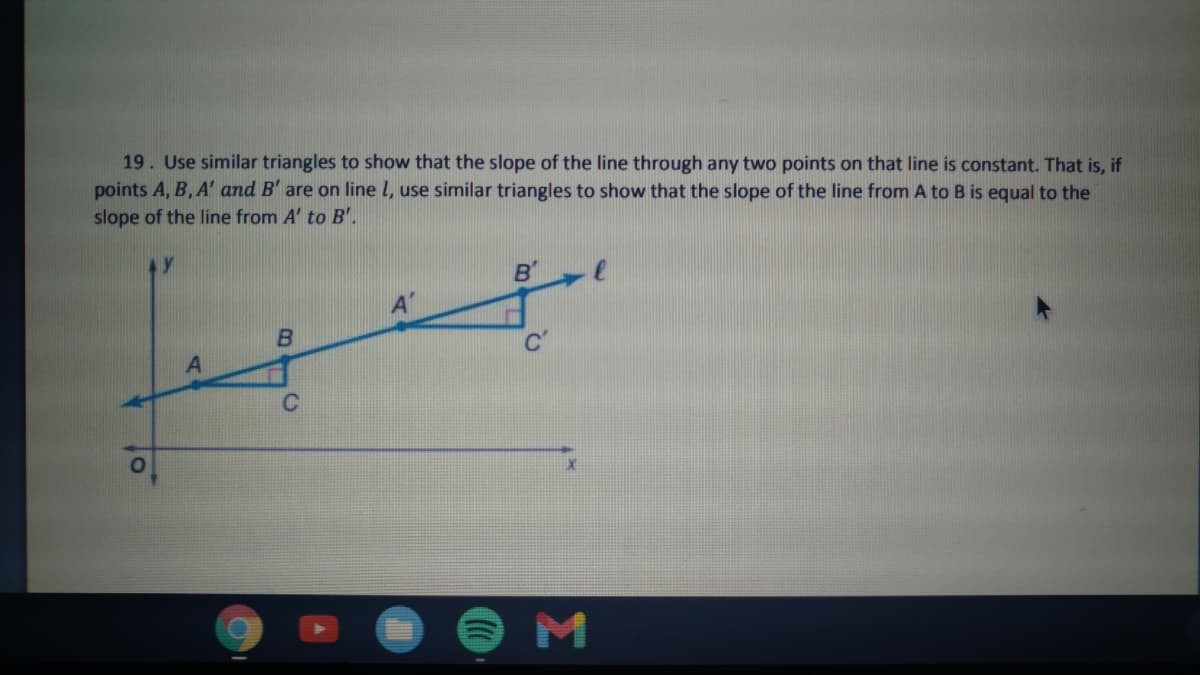 19. Use similar triangles to show that the slope of the line through any two points on that line is constant. That is, if
points A, B, A' and B' are on line l, use similar triangles to show that the slope of the line from A to B is equal to the
slope of the line from A' to B'.
B'
C'
