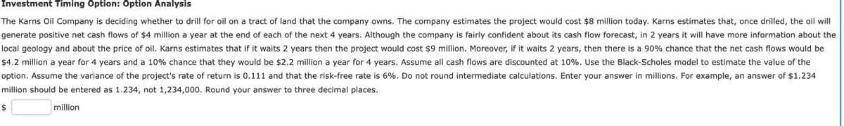 Investment Timing Option: Option Analysis
The Karns Oil Company is deciding whether to drill for oil on a tract of land that the company owns. The company estimates the project would cost $8 million today. Karns estimates that, once drilled, the oil will
generate positive net cash flows of $4 million a year at the end of each of the next 4 years. Although the company is fairly confident about its cash flow forecast, in 2 years it will have more information about the
local geology and about the price of oil. Karns estimates that if it waits 2 years then the project would cost $9 million. Moreover, if it waits 2 years, then there is a 90% chance that the net cash flows would be
$4.2 million a year for 4 years and a 10% chance that they would be $2.2 million a year for 4 years. Assume all cash flows are discounted at 10%. Use the Black-Scholes model to estimate the value of the
option. Assume the variance of the project's rate of return is 0.111 and that the risk-free rate is 6%. Do not round intermediate calculations. Enter your answer in millions. For example, an answer of $1.234
million should be entered as 1.234, not 1,234,000. Round your answer to three decimal places.
$
million