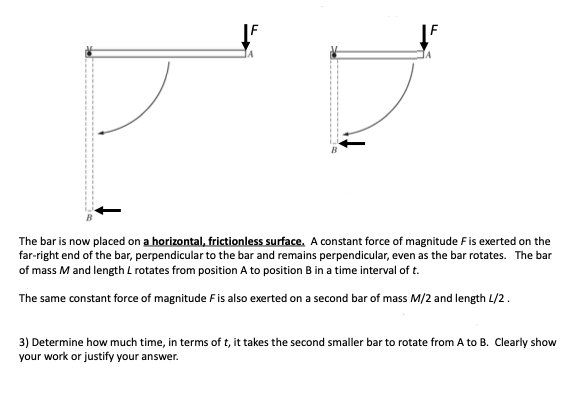 IA
The bar is now placed on a horizontal, frictionless surface. A constant force of magnitude Fis exerted on the
far-right end of the bar, perpendicular to the bar and remains perpendicular, even as the bar rotates. The bar
of mass M and length L rotates from position A to position B in a time interval of t.
The same constant force of magnitude Fis also exerted on a second bar of mass M/2 and length L/2.
3) Determine how much time, in terms of t, it takes the second smaller bar to rotate from A to B. Clearly show
your work or justify your answer.
