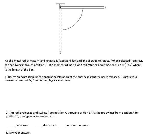 A solid metal rod of mass M and length L is fixed at its left end and allowed to rotate. When released from rest,
the bar swings through position B. The moment of inertia of a rod rotating about one end is I =ml? where L
is the length of the bar.
1) Derive an expression for the angular acceleration of the bar the instant the bar is released. Express your
answer in terms of M, L and other physical constants.
2) The rod is released and swings from position A through position B. As the rod swings from position A to
position B, its angular acceleration, a, .
increases
decreases
remains the same
Justify your answer.
