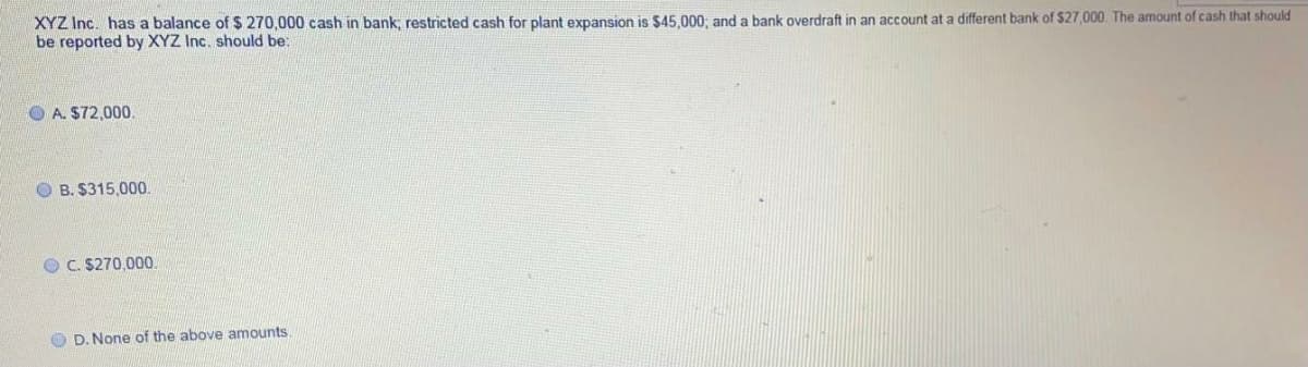 XYZ Inc. has a balance of $ 270,000 cash in bank: restricted cash for plant expansion is $45.000: and a bank overdraft in an account at a different bank of S27,000. The amount of cash that should
be reported by XYZ Inc. should be:
O A. $72,000.
O B. $315,000.
O C. $270.000
O D. None of the above amounts.
