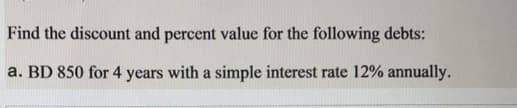 Find the discount and percent value for the following debts:
a. BD 850 for 4 years with a simple interest rate 12% annually.
