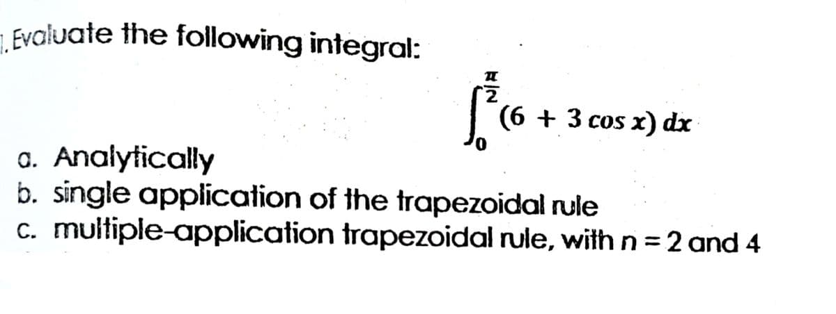 1. Evaluate the following integral:
(6 + 3 сos x) dx
a. Analytically
b. single application of the trapezoidal rule
c. multiple-application trapezoidal rule, with n = 2 and 4
