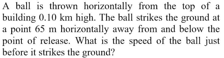 A ball is thrown horizontally from the top of a
building 0.10 km high. The ball strikes the ground at
a point 65 m horizontally away from and below the
point of release. What is the speed of the ball just
before it strikes the ground?
