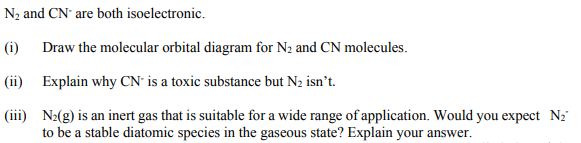 N2 and CN' are both isoelectronic.
(i) Draw the molecular orbital diagram for N2 and CN molecules.
(ii) Explain why CN is a toxic substance but N2 isn't.
(iii) N2(g) is an inert gas that is suitable for a wide range of application. Would you expect N2"
to be a stable diatomic species in the gaseous state? Explain your answer.
