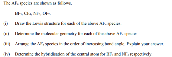 The AF, species are shown as follows,
BF;; CF4; NF3; OF2.
(i) Draw the Lewis structure for each of the above AF, species.
(ii) Determine the molecular geometry for each of the above AF, species.
(iii) Arrange the AFn species in the order of increasing bond angle. Explain your answer.
(iv) Determine the hybridisation of the central atom for BF3 and NF3 respectively.
