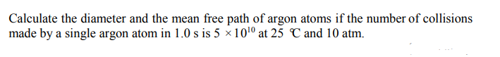 Calculate the diameter and the mean free path of argon atoms if the number of collisions
made by a single argon atom in 1.0 s is 5 × 1010 at 25 C and 10 atm.
