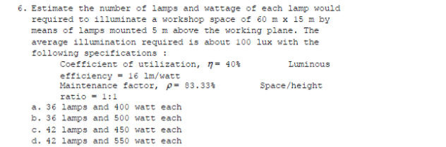 6. Estimate the number of lamps and wattage of each lamp would
required to illuminate a workshop space of 60 m x 15 m by
means of lamps mounted 5 m above the working plane. The
average illumination required is about 100 lux with the
following specifications :
Coefficient of utilization, n= 40%
Luminous
efficiency = 16 lm/watt
Maintenance factor, p= 83.33%
Space/height
ratio = 1:1
a. 36 lamps and 400 watt each
b. 36 lamps and 500 watt each
c. 42 lamps and 450 watt each
d. 42 lamps and 550 watt each
