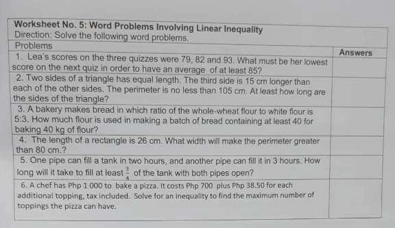 Worksheet No. 5: Word Problems Involving Linear Inequality
Direction: Solve the following word problems.
Problems
1. Lea's scores on the three quizzes were 79, 82 and 93. What must be her lowest
score on the next quiz in order to have an average of at least 85?
2. Two sides of a triangle has equal length. The third side is 15 cm longer than
each of the other sides. The perimeter is no less than 105 cm. At least how long are
the sides of the triangle?
3. A bakery makes bread in which ratio of the whole-wheat flour to white flour is
5:3. How much flour is used in making a batch of bread containing at least 40 for
baking 40 kg of flour?
4. The length of a rectangle is 26 cm. What width will make the perimeter greater
than 80 cm.?
Answers
5. One pipe can fill a tank in two hours, and another pipe can fill it in 3 hours. How
long will it take to fill at least of the tank with both pipes open?
6. A chef has Php 1 000 to bake a pizza. It costs Php 700 plus Php 38.50 for each
additional topping, tax included. Solve for an inequality to find the maximum number of
toppings the pizza can have.
