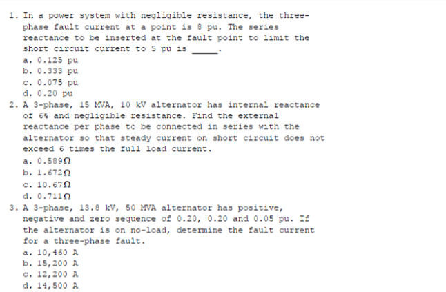 1. In a power system with negligible resistance, the three-
phase fault current at a point is 8 pu. The series
reactance to be inserted at the fault point to limit the
short circuit current to 5 pu is
a. 0.125 pu
b. 0.333 pu
c. 0.075 pu
d. 0.20 pu
2. A 3-phase, 15 MVA, 10 kV alternator has internal reactance
of 6s and negligible resistance. Find the external
reactance per phase to be connected in series with the
alternator so that steady current on short circuit does not
exceed 6 times the full load current.
a. 0.589n
b. 1.6720
c. 10.670
d. 0.7110
3. A 3-phase, 13.8 kV, 50 MVA alternator has positive,
negative and zero sequence of 0.20, 0.20 and 0.05 pu. If
the alternator is on no-load, determine the fault current
for a three-phase fault.
a. 10,460 A
b. 15,200 A
c. 12,200 A
d. 14,500 A
