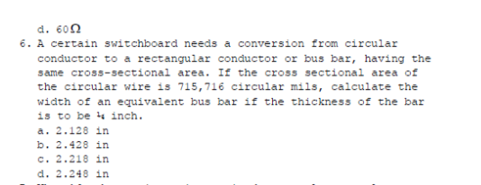 d. 60N
6. A certain switchboard needs a conversion from circular
conductor to a rectangular conductor or bus bar, having the
same cross-sectional area. If the cross sectional area of
the circular wire is 715,716 circular mils, calculate the
width of an equivalent bus bar if the thicknes of the bar
is to be 4 inch.
a. 2.128 in
b. 2.428 in
c. 2.218 in
d. 2.248 in
