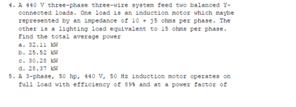 4. A 440 V three-phase three-wire system feed two balanced Y-
connected loads. One load is an induction motor which maybe
represented by an impedance of 10 + 15 ohms per phase. The
other is a lighting load equivalent to 15 ohms per phase.
Find the total average power
a. 32.11 kW
b. 25.52 kW
c. 30.28 kW
d. 28.37 kW
5. A 3-phase, 50 hp, 440 V, 50 Hz induction motor operates on
full load with efficiency of 89% and at a power factor of
