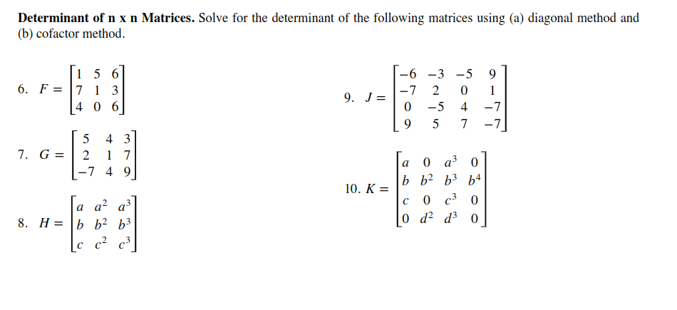 Determinant of n x n Matrices. Solve for the determinant of the following matrices using (a) diagonal method and
(b) cofactor method.
[1 5 6
6. F = |7 1 3
4 0 6
-6 -3 -5
9
-7
9. J=
2
1
-5
4
-7
9
5
7
-7
4 3
7. G =
1 7
-7 4 9
0 a 0
b b? b3 b4
0 c3 0
0 d? d³ 0
a
10. K =
a a? a³
8. H= |b b² b³
[c c? c³
