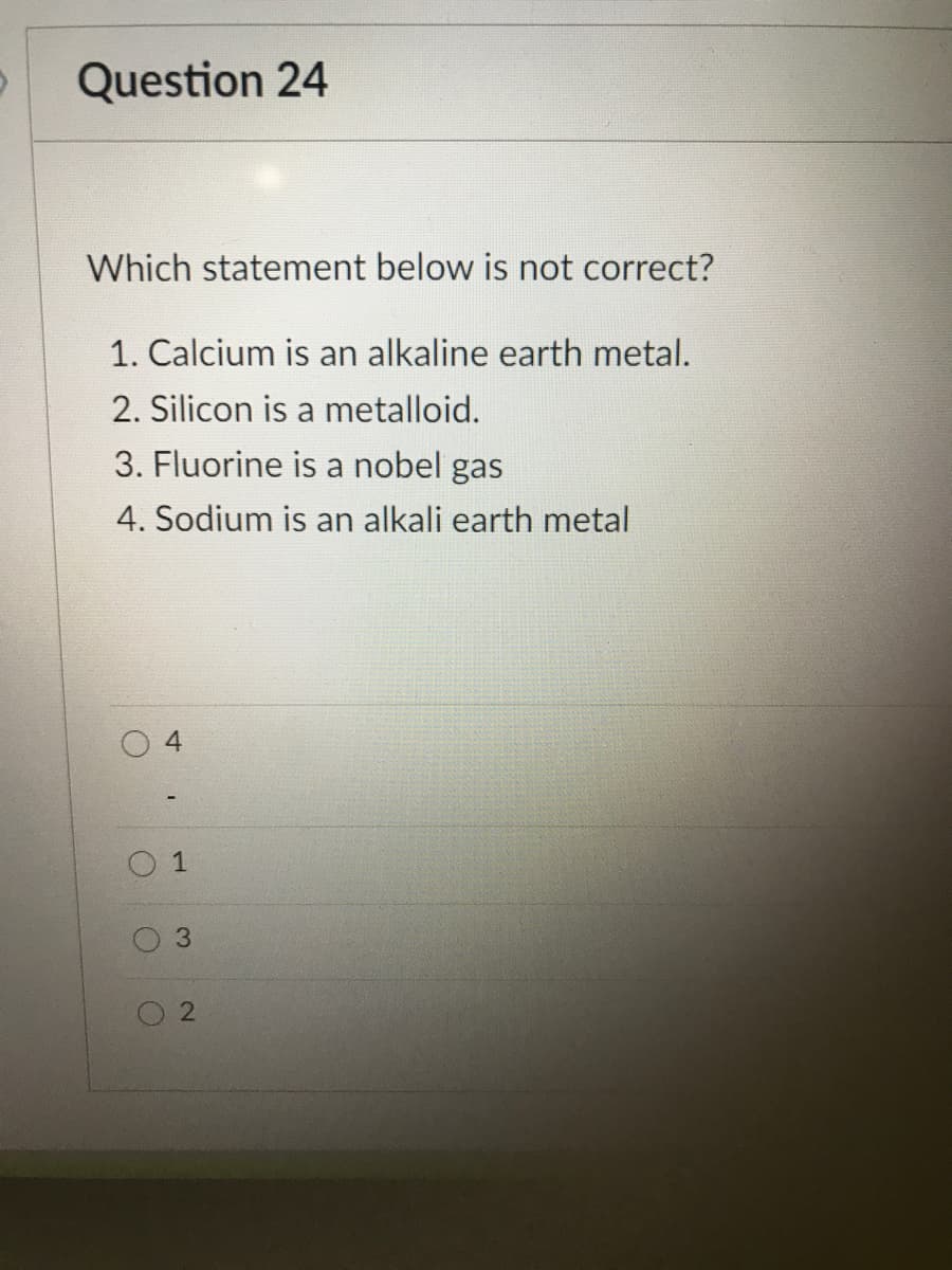 Question 24
Which statement below is not correct?
1. Calcium is an alkaline earth metal.
2. Silicon is a metalloid.
3. Fluorine is a nobel gas
4. Sodium is an alkali earth metal
1
3.
2.
