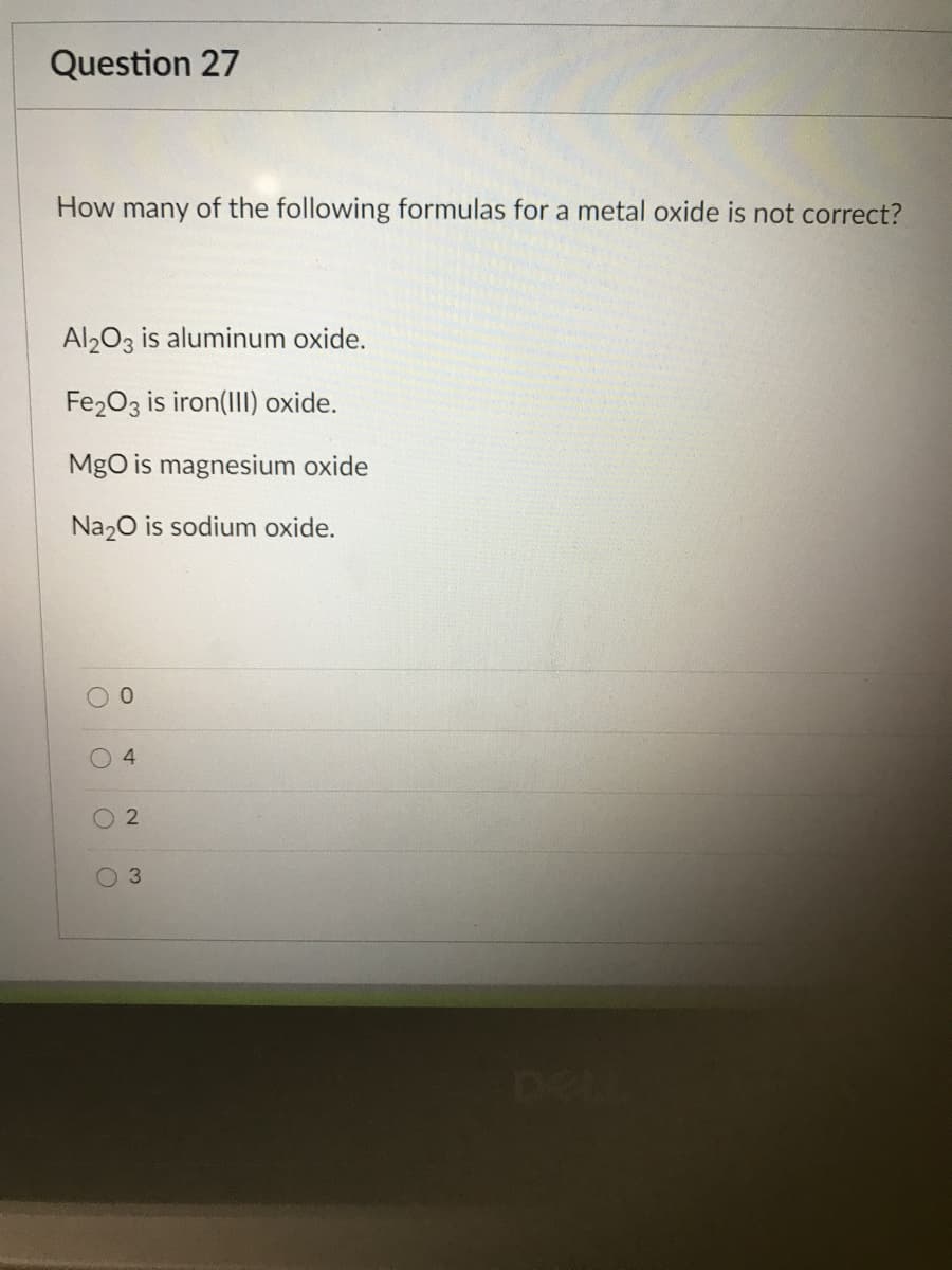 Question 27
How many of the following formulas for a metal oxide is not correct?
Al203 is aluminum oxide.
Fe203 is iron(II) oxide.
MgO is magnesium oxide
Na20 is sodium oxide.
DEL
4.
3.

