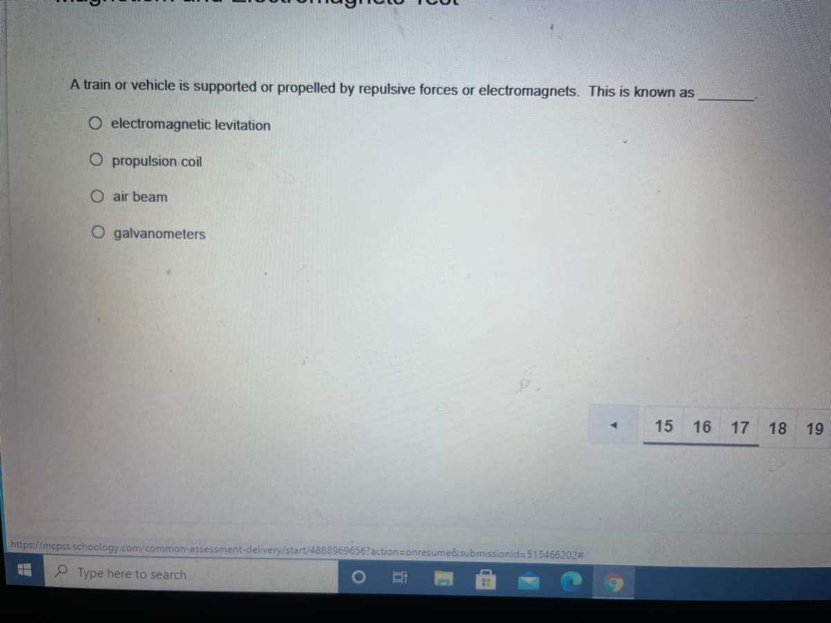 A train or vehicle is supported or propelled by repulsive forces or electromagnets. This is known as
O electromagnetic levitation
O propulsion coil
O air beam
O galvanometers
15
16
17
18
19
https://mcpss.schoology.com/common-assessment-delivery/start/488896965
ume&submissionld=515466202%D
Type here to search
