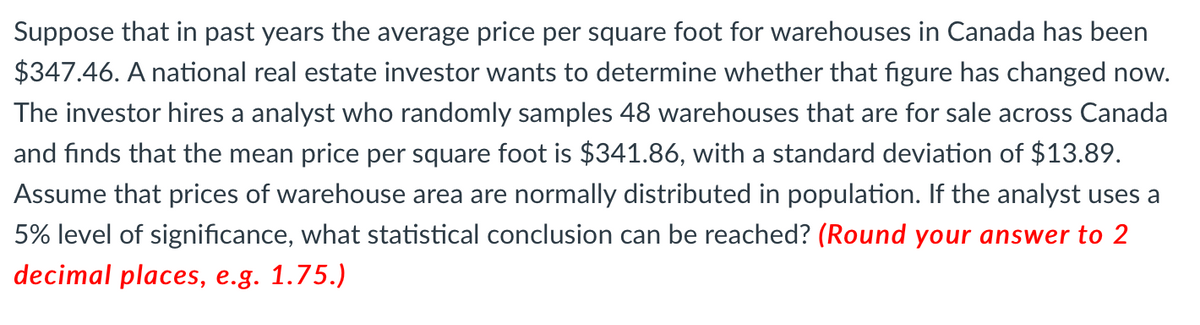 Suppose that in past years the average price per square foot for warehouses in Canada has been
$347.46. A national real estate investor wants to determine whether that figure has changed now.
The investor hires a analyst who randomly samples 48 warehouses that are for sale across Canada
and finds that the mean price per square foot is $341.86, with a standard deviation of $13.89.
Assume that prices of warehouse area are normally distributed in population. If the analyst uses a
5% level of significance, what statistical conclusion can be reached? (Round your answer to 2
decimal places, e.g. 1.75.)
