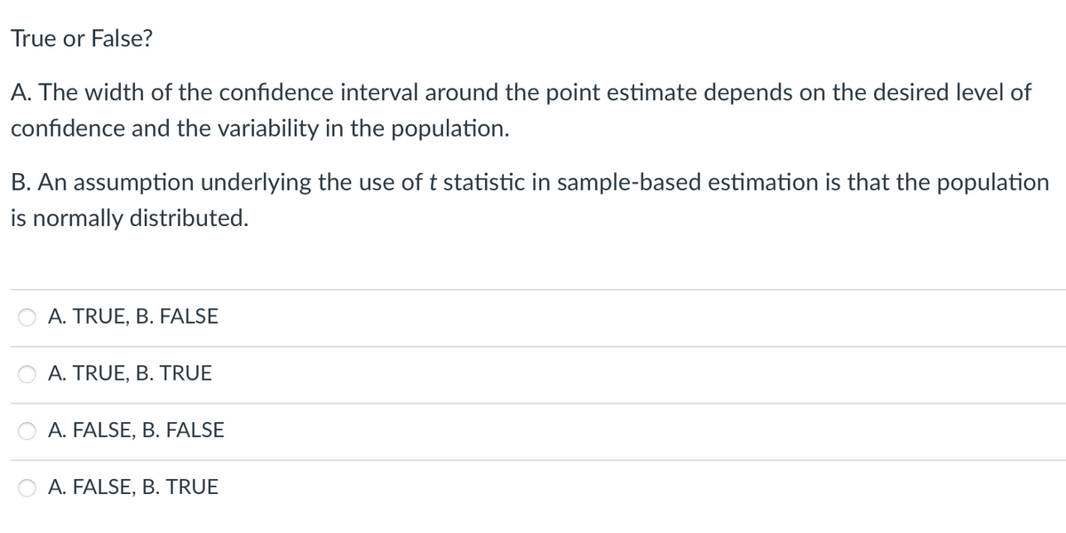 True or False?
A. The width of the confidence interval around the point estimate depends on the desired level of
confidence and the variability in the population.
B. An assumption underlying the use of t statistic in sample-based estimation is that the population
is normally distributed.
A. TRUE, B. FALSE
A. TRUE, B. TRUE
A. FALSE, B. FALSE
A. FALSE, B. TRUE
