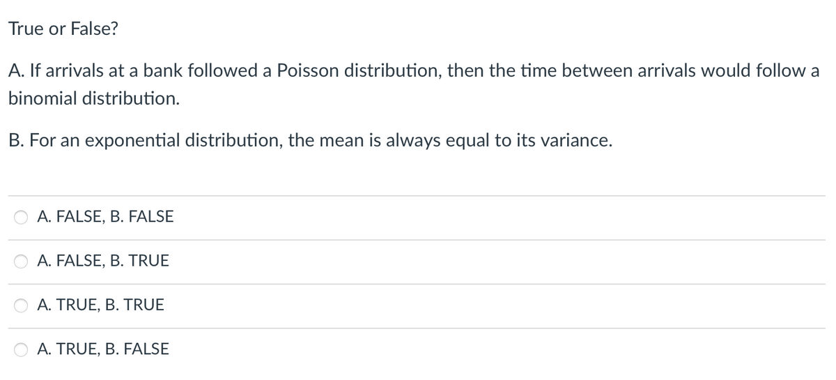 True or False?
A. If arrivals at a bank followed a Poisson distribution, then the time between arrivals would follow a
binomial distribution.
B. For an exponential distribution, the mean is always equal to its variance.
A. FALSE, B. FALSE
A. FALSE, B. TRUE
O A. TRUE, B. TRUE
A. TRUE, B. FALSE
