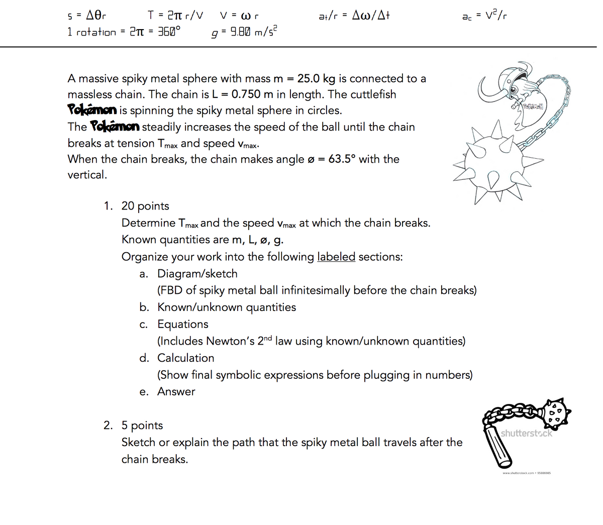 5 A0r
=
1 rotation = 2π = 360°
T = 2πtr/V
V = wr
9 = 9.80 m/s²
at/r = Aw/At+
A massive spiky metal sphere with mass m = 25.0 kg is connected to a
massless chain. The chain is L = 0.750 m in length. The cuttlefish
Pokémon is spinning the spiky metal sphere in circles.
The Pokemon steadily increases the speed of the ball until the chain
breaks at tension Tmax and speed Vmax.
When the chain breaks, the chain makes angle ø = 63.5° with the
vertical.
ac V²/r
1. 20 points
Determine Tmax and the speed Vmax at which the chain breaks.
Known quantities are m, L, ø, g.
Organize your work into the following labeled sections:
a. Diagram/sketch
(FBD of spiky metal ball infinitesimally before the chain breaks)
b. Known/unknown quantities
c. Equations
(Includes Newton's 2nd law using known/unknown quantities)
d. Calculation
(Show final symbolic expressions before plugging in numbers)
e. Answer
=
2. 5 points
Sketch or explain the path that the spiky metal ball travels after the
chain breaks.
POKEMON
BBC
shutterstock
www.shutterstock.com 95886985