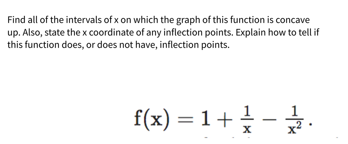 Find all of the intervals of x on which the graph of this function is concave
up. Also, state the x coordinate of any inflection points. Explain how to tell if
this function does, or does not have, inflection points.
f(x) = 1 + ²/ - 112.
X