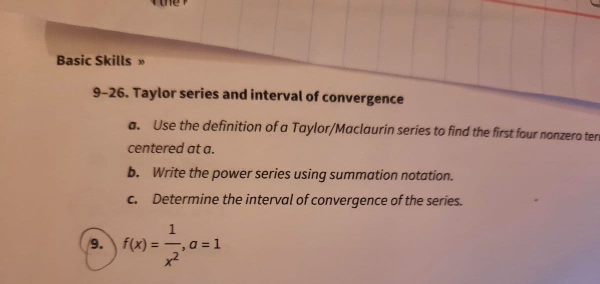 Basic Skills »
9-26. Taylor series and interval of convergence
a. Use the definition of a Taylor/Maclaurin series to find the first four nonzero tern
centered at a.
b. Write the power series using summation notation.
C.
Determine the interval of convergence of the series.
1
9.
f(x) = -, a = 1
%3D
