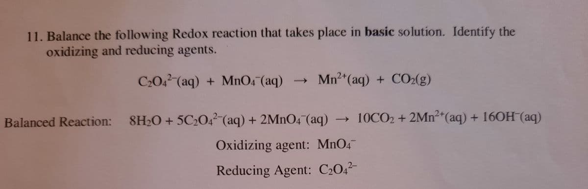 11. Balance the following Redox reaction that takes place in basic solution. Identify the
oxidizing and reducing agents.
C2042 (aq) + MnO4 (aq)
→ Mn²+(aq) + CO2(g)
Balanced Reaction: 8H20 + 5C2O4² (aq) + 2MNO4 (aq) → 10CO2 + 2Mn*(aq) + 16OH (aq)
Oxidizing agent: MnO4
Reducing Agent: C2042-
