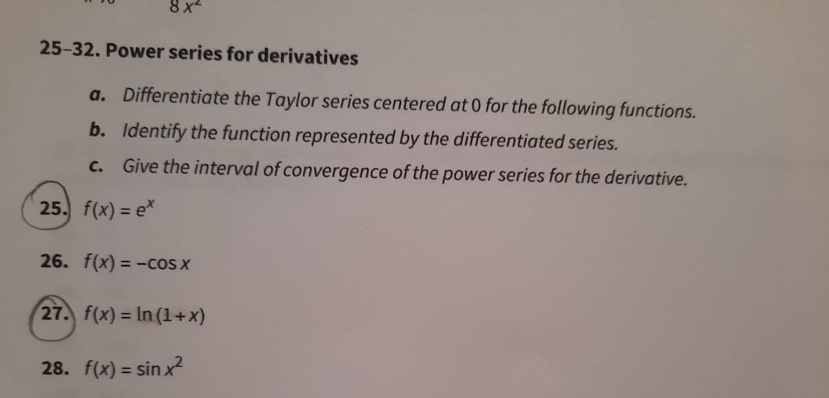 8 x
25-32. Power series for derivatives
a. Differentiate the Taylor series centered at 0 for the following functions.
b. Identify the function represented by the differentiated series.
c. Give the interval of convergence of the power series for the derivative.
25. f(x) = e*
%3D
26. f(x) = -cOS X
%3D
27. f(x) = In (1+x)
%3D
28. f(x) = sin x?
%3D
