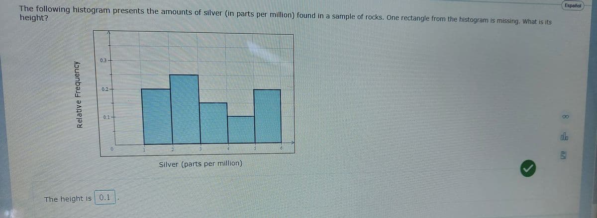 Español
The following histogram presents the amounts of silver (in parts per million) found in a sample of rocks. One rectangle from the histogram is missing. What is its
height?
0.3-
0.2+
0.1+
db
16
Silver (parts per million)
The height is 0.1
Relative Frequency
