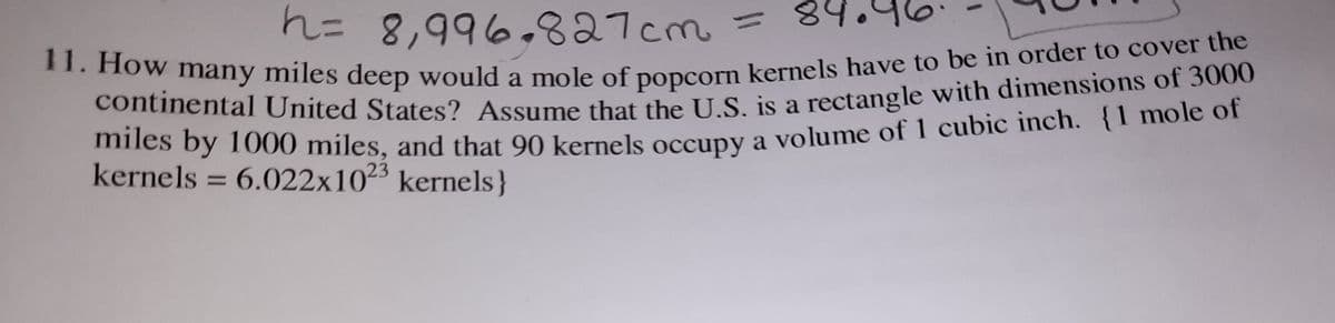 h= 8,996.827cm
11. How many miles deep would a mole of popcorn kernels have to be in order to cover the
89
%3D
11. How
a
continental United States? Assume that the IS is a rectangle with dimensions of 3000
mies by 1000 miles, and that 90 kernels occuny a volume of 1 cubic inch. {1 mole of
kernels = 6.022x1023 kernels}
