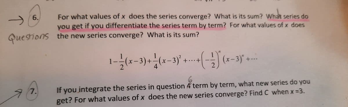 For what values of x does the series converge? What is its sum? What series do
you get if you differentiate the series term by term? For what values of x does
the new series converge? What is its sum?
6.
Questions
(x-3)+-(x-3)*.
(x-3)" +-.
2
..
If you integrate the series in question 4 term by term, what new series do you
get? For what values of x does the new series converge? Find C when x =3.
7.
T
