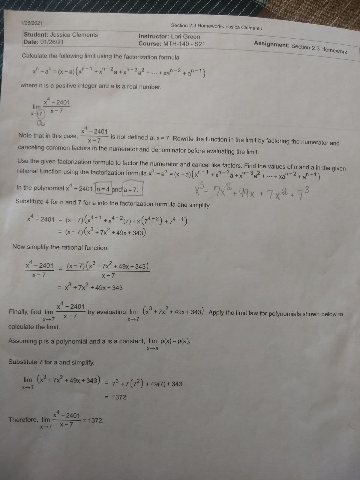 1/26/2021
Section 2.3 Homework-Jessica Clements
Student: Jessica Clements
Date: 01/26/21
Instructor: Lori Green
Course: MTH-140 S21
Assignment: Section 2.3 Homework
Calculate the following limit using the factorization formula
x" -a"= (x-a)(x-1+x*
"-2a+x-3a? + .. + xa
-3 2
where n is a positive integer and a is a real number.
4
x-2401
lim
X-7
X-7
4
X -2401
Note that in this case,
is not defined at x = 7. Rewrite the function in the limit by factoring the numerator and
X-7
canceling common factors in the numerator and denominator before evaluating the limit.
Use the given factorization formula to factor the numerator and cancel like factors. Find the values of n and a in the given
rational functìon using the factorization formula x
^ -a" = (x-a)(x-1 +x'
n-2
a+x'
n-3 2
a +...+ Xa
n- 2
+a"-1).
%3D
4
In the polynomial x"-2401,n=4 and a = 7.
7x°+49x
3.
Substitute 4 for n and 7 for a into the factorization formula and simplify.
x* - 2401 = (x- 7)(x*-1 + x* -2(7) + x (7-2) +74-1)
= (x- 7)(x³ + 7x² +49x+ 343)
%3D
Now simplify the rational function.
4
X-2401
(x-7)(x° +7x² + 49x+ 343)
2
%3D
X-7
X-7
= x° +7x + 49x+343
4
X -2401
3
Finally, find lim
by evaluating lim (x°+7x+49x+ 343). Apply the limit law for polynomials shown below to
X-7
X→7
X→7
calculate the limit.
Assuming p is a polynomial and a is a constant, lim p(x)= p(a).
Xa
Substitute 7 for a and simplify.
lim (x³ + 7x2 + 49x+343) = 73+ 7 (72) + 49(7) +343
%3D
X-7
= 1372
4
X-2401
Therefore, lim
= 1372.
X-7
X-7
s ta
w
