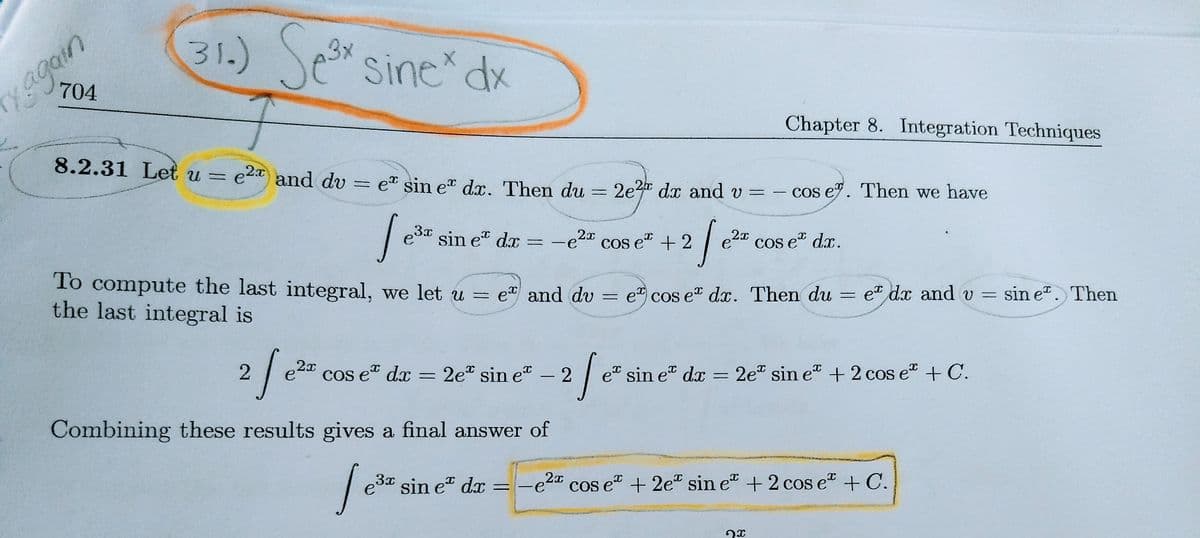 31.)
Se
sine dx
704
xagain
Chapter 8. Integration Techniques
8.2.31 Let u = e2 and dv
et sin e" dx. Then du = 2e dx and v =
- cos e9. Then we have
| ešr sin e" da
3x
2x
2x
-e
COs e“ + 2
Cos e" dx.
%3D
To compute the last integral, we let u =
the last integral is
e and dv = e cos e" dx. Then du
et dx and =
sin e. Then
2x
e
cos e dx = 2e" sin e" - 2 e sin e" dx = 2e sin e" + 2 cos e" + C.
Combining these results gives a final answer of
e3*
sin e" dx =
e2 cos e" + 2e" sin e" + 2 cos e + C.
