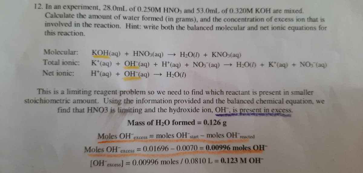 12. In an experiment, 28.0mL of (0.250M HNO1 and 53.0mL of 0.320M KOH are mixed.
Calculate the amount of water formed (in grams), and the concentration of excess ion that is
involved in the reaction. Hint: write both the balanced molecular and net ionic equations for
this reaction.
Molecular: KOH(aq) + HNO3(aq) → H2O(I) + KN03(aq)
Total ionic:
K*(aq) + OH (aq) + H*(aq) + NO3 (aq) – H2O(I) + K*(aq)
H*(aq) + OH (aq) → H2O(I)
+ NO, (aq)
Net ionic:
This is a limiting reagent problem so we need to find which reactant is present in smaller
stoichiometric amount. Using the information provided and the balanced chemical equation, we
find that HNO3 is limiting and the hydroxide ion, OH¯, is present in excess.
Mass of H20 formed = 0.126 g
%3D
Moles OH excess = moles OH start-moles OH reacted
1
Moles OH excess = 0.01696 - 0.0070 = 0.00996 moles OH-
%3D
%3D
%3D
[OH excess] = 0.00996 moles / 0.0810 L = 0.123 M OH-
%3D
