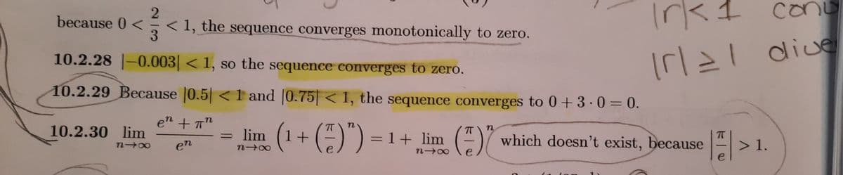 Irk1 conu
dive
CO
2.
< 1, the sequence converges monotonically to zero.
because 0 <
Irl21
10.2.28 |-0.003< 1, so the sequence converges to zero.
10.2.29 Because |0.5 < 1 and |0.75< 1, the sequence converges to 0+3 · 0 = 0.
en + T"
(1+ (*)") =1
T
n
10.2.30 lim
lim (1+ () ) = 1+ lim ()7 which doesn't exist, because
n
> 1.
n 00
en
e
e
e
