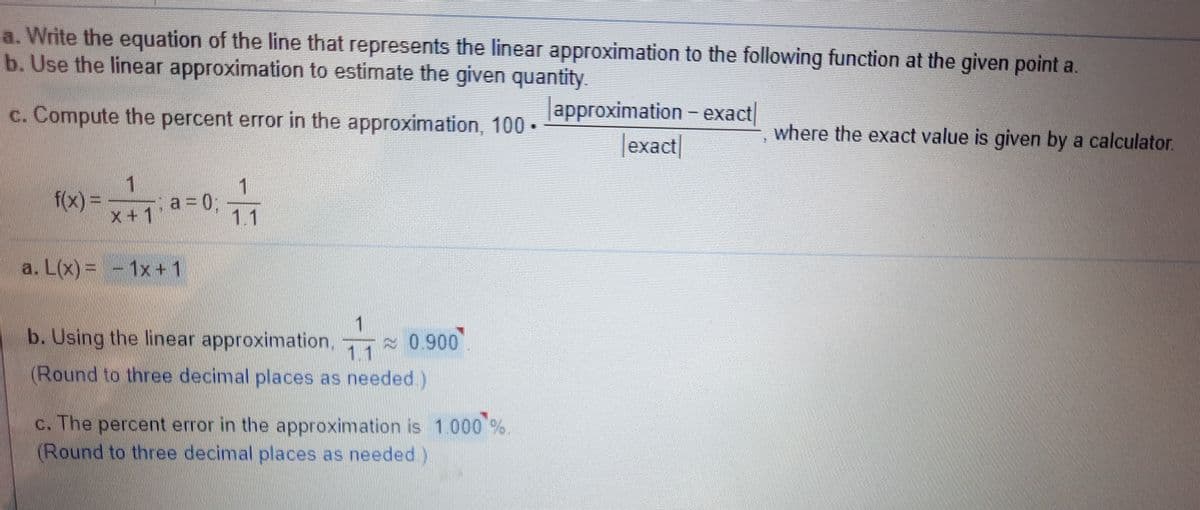 a. Write the equation of the line that represents the linear approximation to the following function at the given point a.
b. Use the linear approximation to estimate the given quantity
c. Compute the percent error in the approximation, 100 •
approximation - exact
where the exact value is given by a calculator.
|exact|
1
f(x)%3D
x+1
1.
a = 0;
1.1
a. L(x)= - 1x+1
b. Using the linear approximation,
0.900
1.1
(Round to three decimal places as needed )
N
c. The percent error in the approximation is 1.000 %
(Round to three decimal places as needed)
