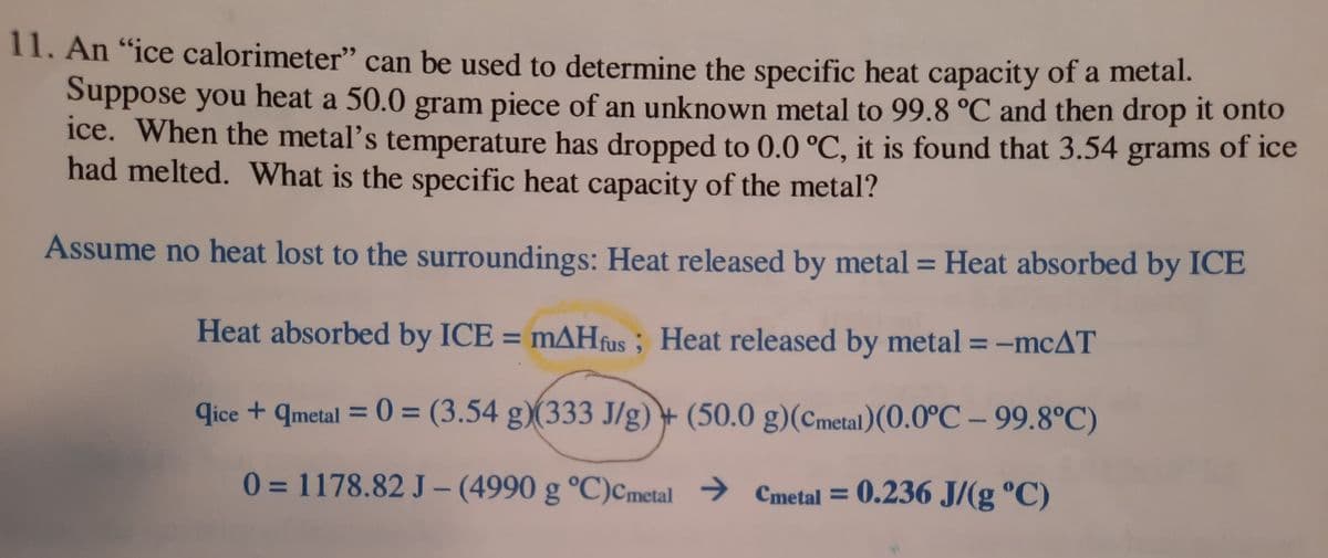 11. An "ice calorimeter" can be used to determine the specific heat capacity of a metal.
Suppose you heat a 50.0 gram piece of an unknown metal to 99.8 °C and then drop it onto
ice. When the metal's temperature has dropped to 0.0 °C, it is found that 3.54 grams of ice
had melted. What is the specific heat capacity of the metal?
Assume no heat lost to the surroundings: Heat released by metal = Heat absorbed by ICE
%3D
Heat absorbed by ICE = mAHfus ; Heat released by metal = -mcAT
6.
qice + qmetal = 0 = (3.54 g)(333 J/g) + (50.0 g)(Cmetal)(0.0°C – 99.8°C)
%3D
%3D
0 = 1178.82 J – (4990 g °C)Cmetal → Cmetal = 0.236 J/(g °C)
