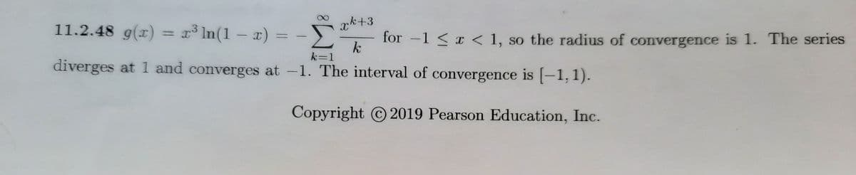 11.2.48 g(x) = x° In(1 – x) =
xk+3
for -1 < x < 1, so the radius of convergence is 1. The series
k
k=1
diverges at 1 and converges at -1. The interval of convergence is [-1,1).
Copyright 2019 Pearson Education, Inc.
