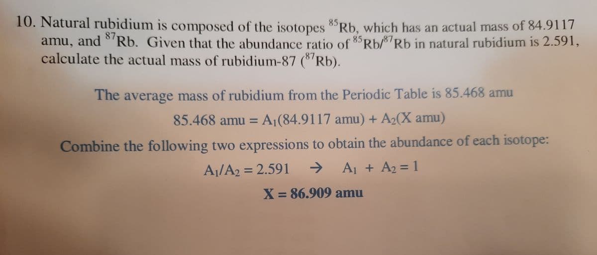 10. Natural rubidium is composed of the isotopes 8Rb, which has an actual mass of 84.9117
amu, and °'Rb. Given that the abundance ratio of 85Rb/87Rb in natural rubidium is 2.591,
calculate the actual mass of rubidium-87 (8'Rb).
87
The average mass of rubidium from the Periodic Table is 85.468 amu
85.468 amu = A¡(84.9117 amu) + A2(X amu)
Combine the following two expressions to obtain the abundance of each isotope:
A¡/A2 = 2.591
->
A1 + A2 = 1
%3D
X = 86.909 amu
%3D
